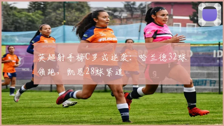 英超射手榜C罗式逆袭：哈兰德32球领跑，凯恩28球紧追
