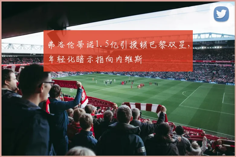 弗洛伦蒂诺1.5亿引援锁巴黎双星，年轻化暗示指向内维斯