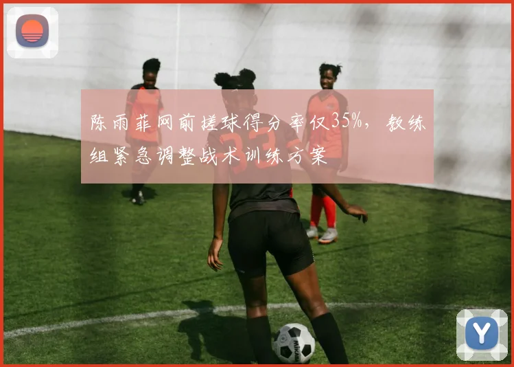 陈雨菲网前搓球得分率仅35%，教练组紧急调整战术训练方案