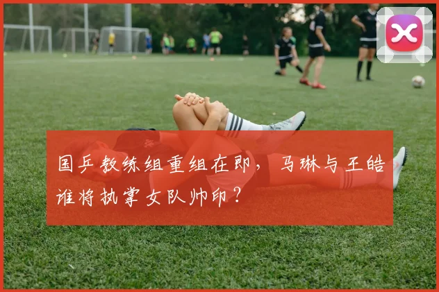 国乒教练组重组在即，马琳与王皓谁将执掌女队帅印？